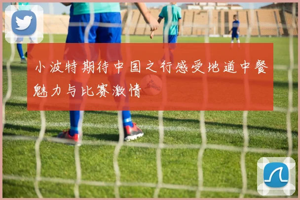 小波特期待中国之行感受地道中餐魅力与比赛激情