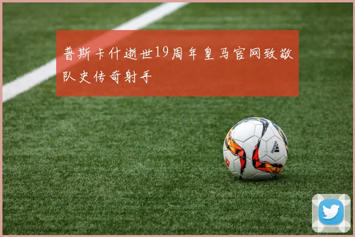 普斯卡什逝世19周年皇马官网致敬队史传奇射手