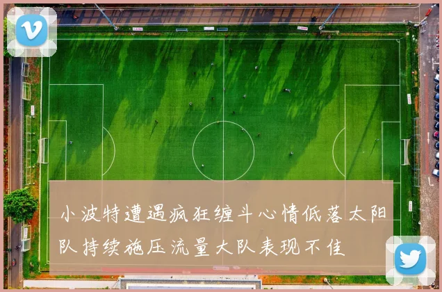 小波特遭遇疯狂缠斗心情低落太阳队持续施压流量大队表现不佳