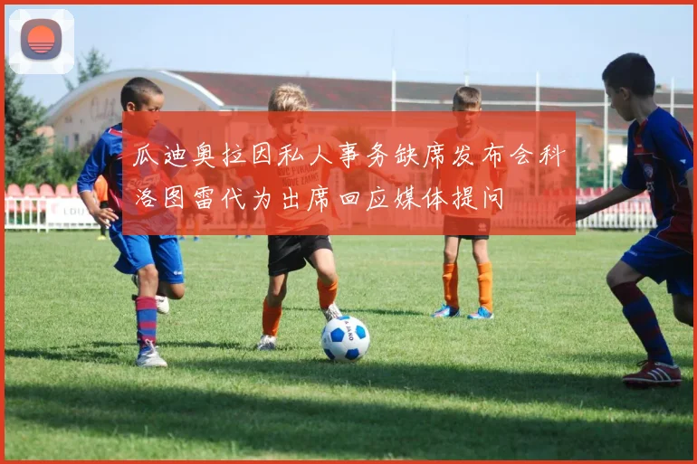 瓜迪奥拉因私人事务缺席发布会科洛图雷代为出席回应媒体提问