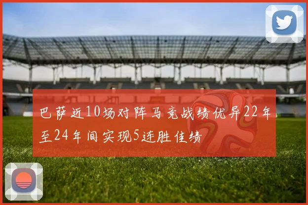 巴萨近10场对阵马竞战绩优异22年至24年间实现5连胜佳绩