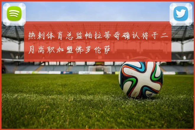 热刺体育总监帕拉蒂奇确认将于二月离职加盟佛罗伦萨