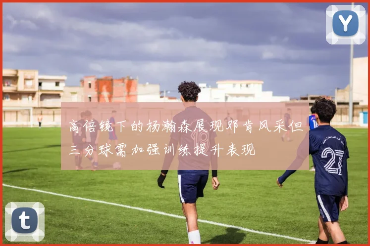 高倍镜下的杨瀚森展现邓肯风采但三分球需加强训练提升表现