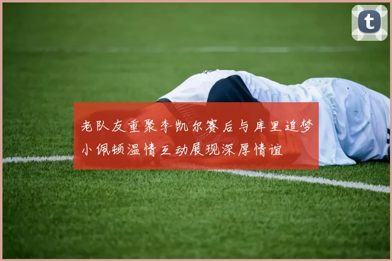 老队友重聚李凯尔赛后与库里追梦小佩顿温情互动展现深厚情谊