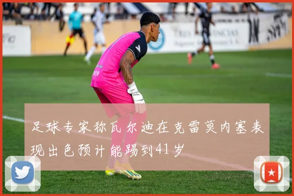 足球专家称瓦尔迪在克雷莫内塞表现出色预计能踢到41岁