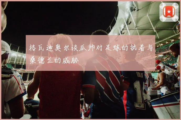 格瓦迪奥尔谈瓜帅对足球的执着与桑德兰的威胁