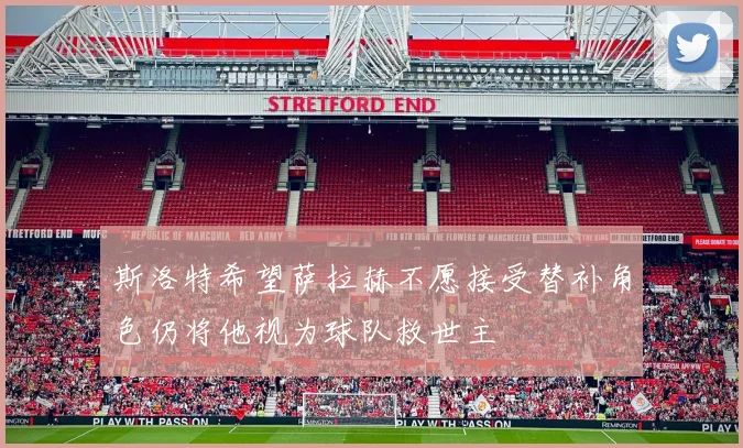斯洛特希望萨拉赫不愿接受替补角色仍将他视为球队救世主
