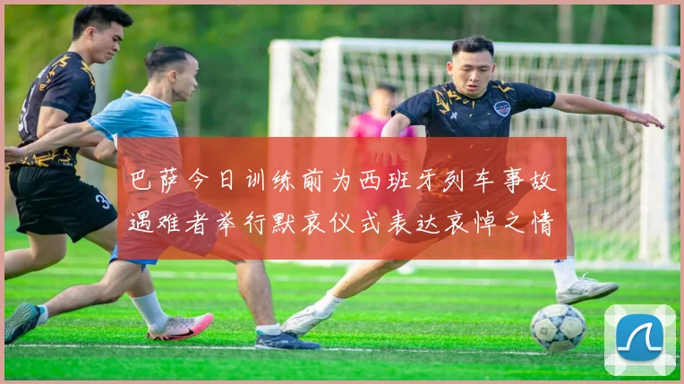 巴萨今日训练前为西班牙列车事故遇难者举行默哀仪式表达哀悼之情