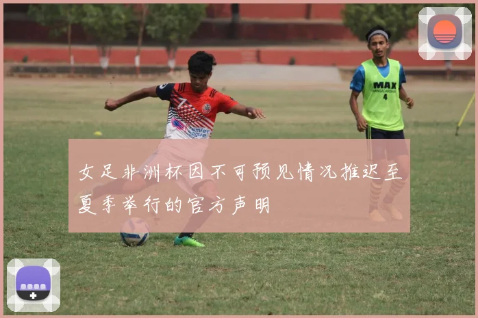 女足非洲杯因不可预见情况推迟至夏季举行的官方声明