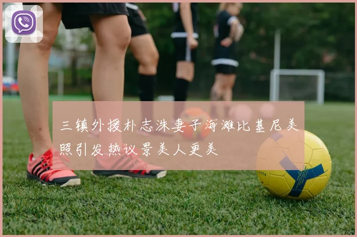 三镇外援朴志洙妻子海滩比基尼美照引发热议景美人更美