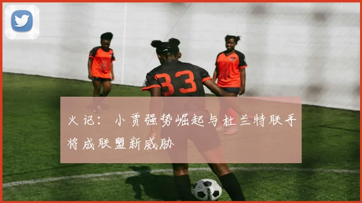 火记：小贾强势崛起与杜兰特联手将成联盟新威胁