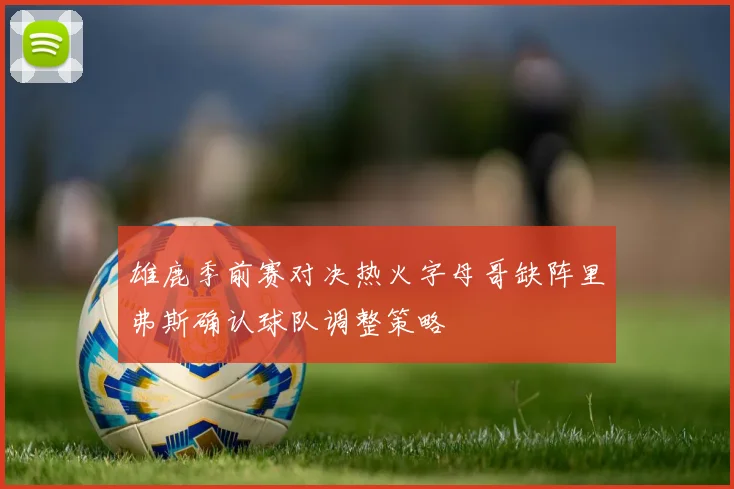 雄鹿季前赛对决热火字母哥缺阵里弗斯确认球队调整策略