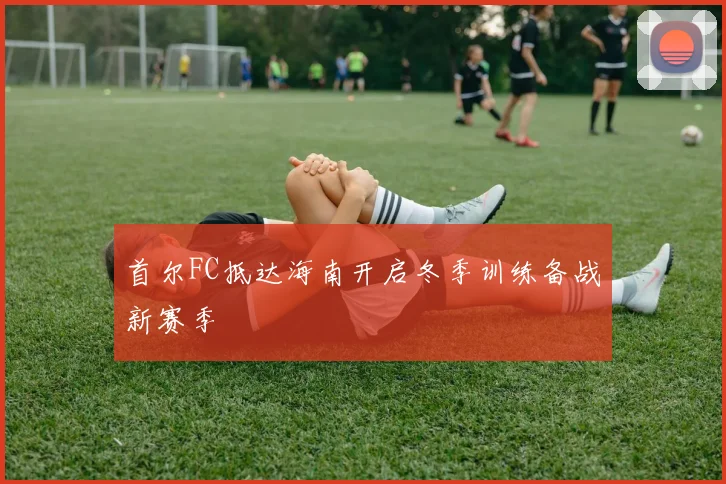 首尔FC抵达海南开启冬季训练备战新赛季