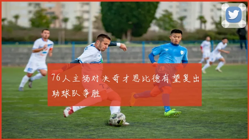 76人主场对决奇才恩比德有望复出助球队争胜