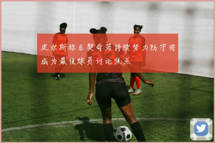 皮尔斯称东契奇若持续努力防守将成为最佳球员讨论焦点