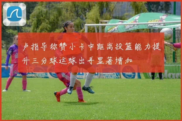 卢指导称赞小卡中距离投篮能力提升三分球运球出手显著增加