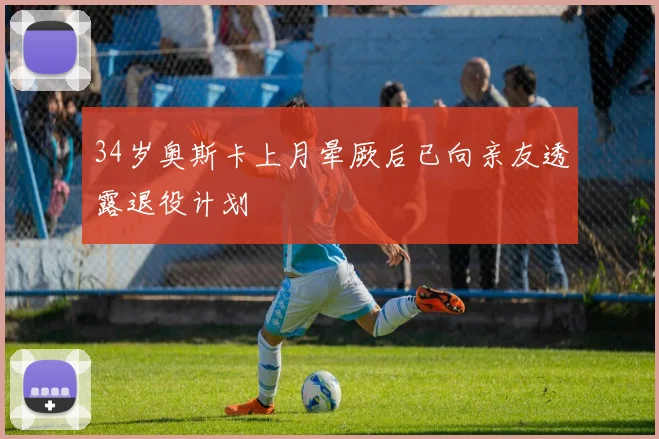 34岁奥斯卡上月晕厥后已向亲友透露退役计划