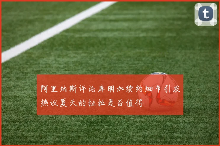 阿里纳斯评论库明加续约细节引发热议夏天的拉扯是否值得