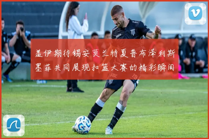 盖伊期待锡安莫兰特夏普布泽利斯墨菲共同展现扣篮大赛的精彩瞬间