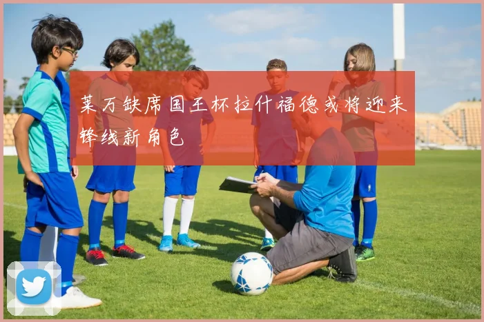 莱万缺席国王杯拉什福德或将迎来锋线新角色