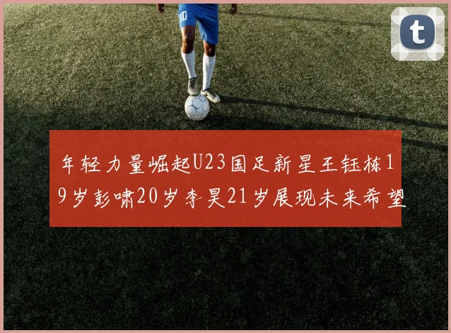 年轻力量崛起U23国足新星王钰栋19岁彭啸20岁李昊21岁展现未来希望