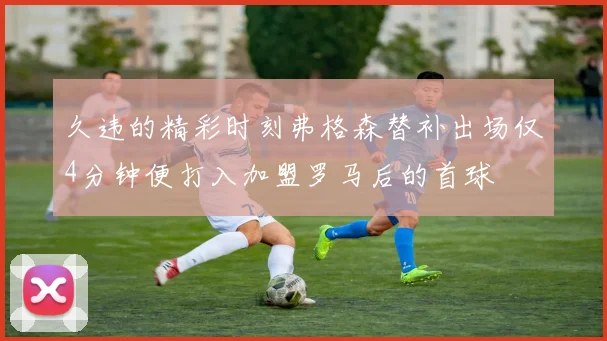 久违的精彩时刻弗格森替补出场仅4分钟便打入加盟罗马后的首球