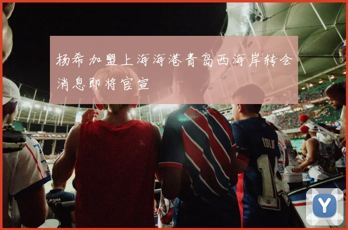 杨希加盟上海海港青岛西海岸转会消息即将官宣