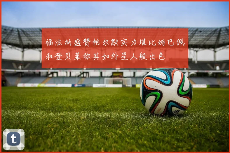 福法纳盛赞帕尔默实力堪比姆巴佩和登贝莱称其如外星人般出色