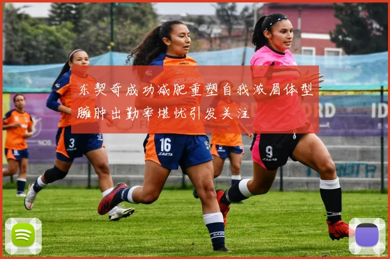 东契奇成功减肥重塑自我浓眉体型臃肿出勤率堪忧引发关注