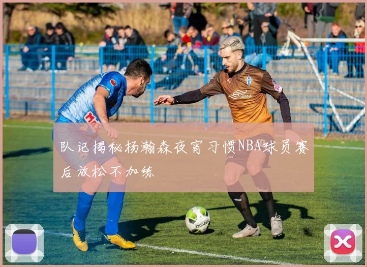 队记揭秘杨瀚森夜宵习惯NBA球员赛后放松不加练