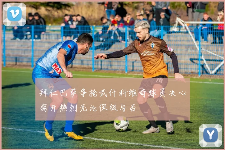 拜仁巴萨争抢武什科维奇球员决心离开热刺无论保级与否
