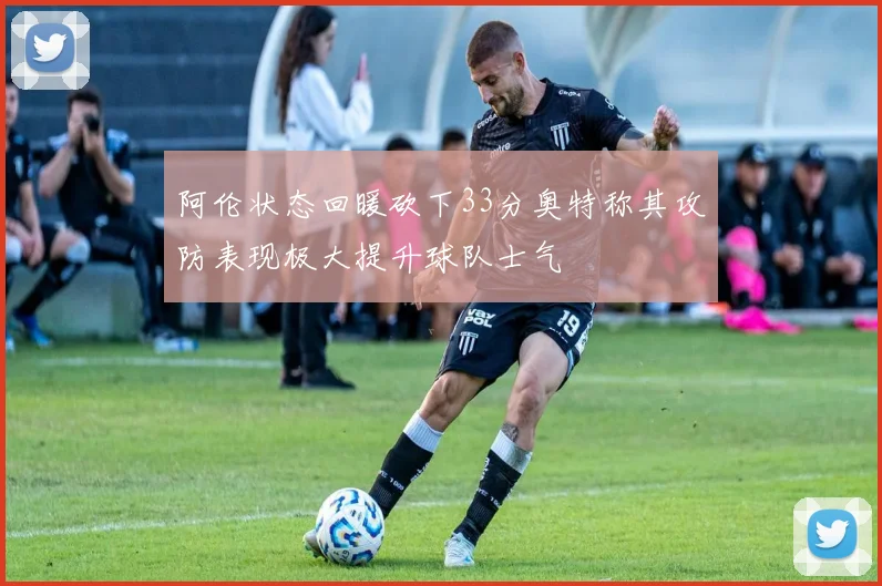 阿伦状态回暖砍下33分奥特称其攻防表现极大提升球队士气