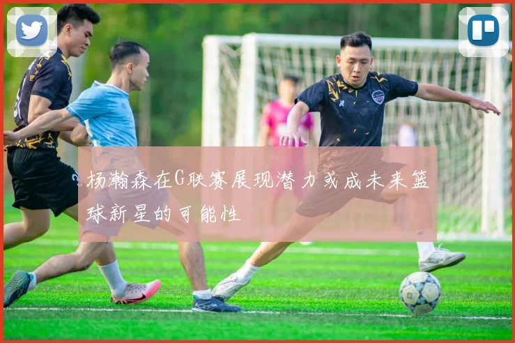杨瀚森在G联赛展现潜力或成未来篮球新星的可能性