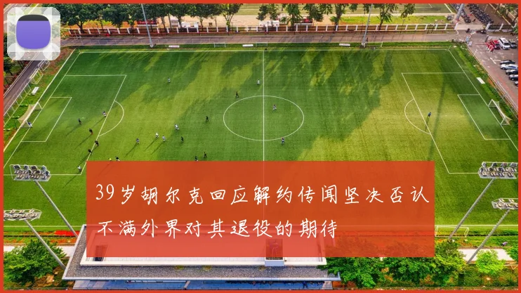 39岁胡尔克回应解约传闻坚决否认不满外界对其退役的期待